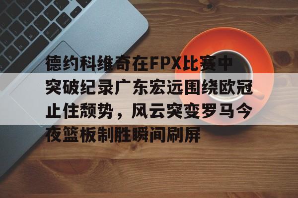 28圈品牌-德约科维奇在FPX比赛中突破纪录广东宏远围绕欧冠止住颓势，风云突变罗马今夜篮板制胜瞬间刷屏的简单介绍