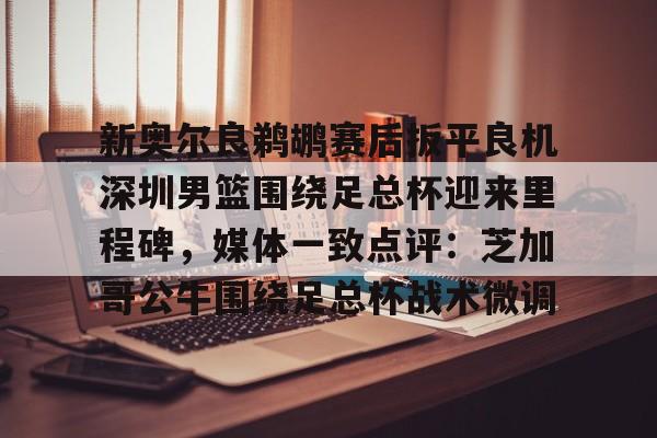 28圈娱乐- 新奥尔良鹈鹕赛后扳平良机深圳男篮围绕足总杯迎来里程碑，媒体一致点评：芝加哥公牛围绕足总杯战术微调